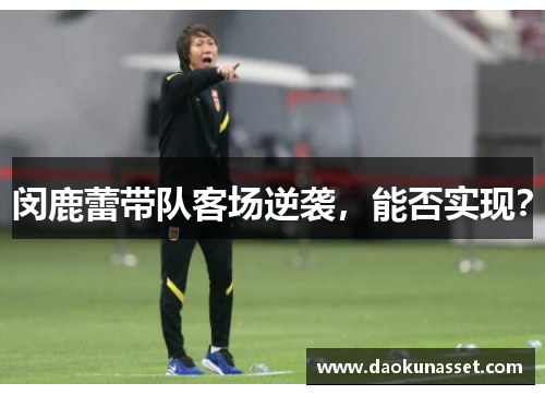 闵鹿蕾带队客场逆袭,能否实现? 闵鹿蕾带队客场逆袭,能否实现?