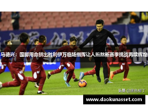 马德兴：国脚用命拼出胜利伊万临场指挥让人煎熬新赛季挑战再续辉煌